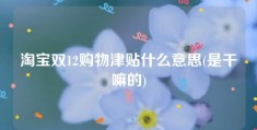 淘宝双12购物津贴什么意思(是干嘛的)